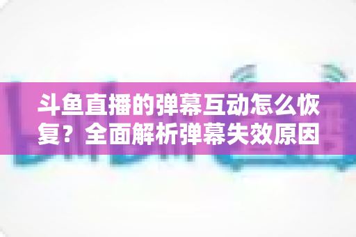 斗鱼直播的弹幕互动怎么恢复?全面解析弹幕失效原因与恢复方法,助你重返热闹直播间 斗鱼直播的弹幕互动怎么恢复?全面解析弹幕失效原因与恢复方法,助你重返热闹直播间