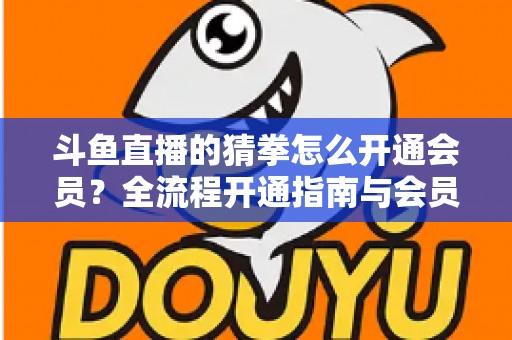 斗鱼直播的猜拳怎么开通会员？全流程开通指南与会员权益详解