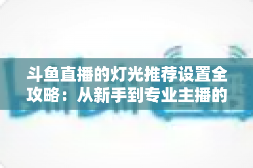 斗鱼直播的灯光推荐设置全攻略:从新手到专业主播的布光进阶指南 斗鱼直播的灯光推荐设置全攻略:从新手到专业主播的布光进阶指南