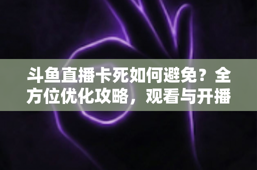 斗鱼直播卡死如何避免?全方位优化攻略,观看与开播从此流畅稳定 斗鱼直播卡死如何避免?全方位优化攻略,观看与开播从此流畅稳定