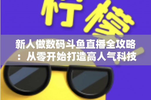 新人做数码斗鱼直播全攻略：从零开始打造高人气科技直播间的实战指南