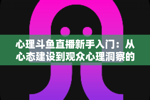 心理斗鱼直播新手入门：从心态建设到观众心理洞察的完整实战指南