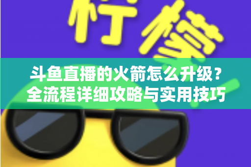 斗鱼直播的火箭怎么升级?全流程详细攻略与实用技巧一网打尽 斗鱼直播的火箭怎么升级?全流程详细攻略与实用技巧一网打尽