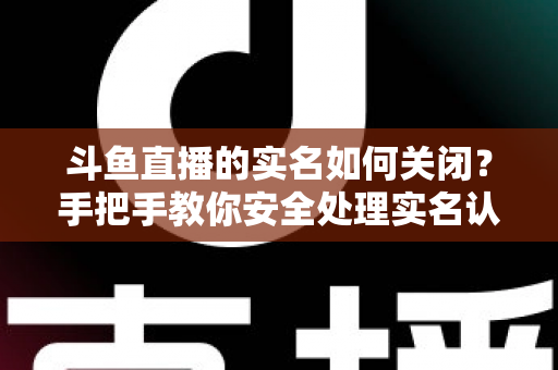 斗鱼直播的实名如何关闭？手把手教你安全处理实名认证的完整指南