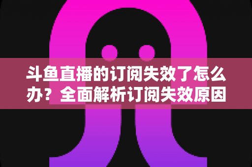 斗鱼直播的订阅失效了怎么办？全面解析订阅失效原因与快速恢复订阅的实用指南