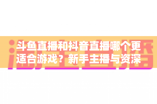 斗鱼直播和抖音直播哪个更适合游戏？新手主播与资深玩家的平台选择深度对比指南