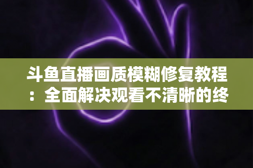 斗鱼直播画质模糊修复教程：全面解决观看不清晰的终极指南