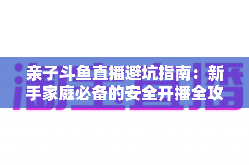亲子斗鱼直播避坑指南:新手家庭必备的安全开播全攻略,助你避开雷区、打造优质亲子内容 亲子斗鱼直播避坑指南:新手家庭必备的安全开播全攻略,助你避开雷区、打造优质亲子内容