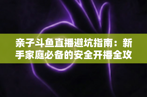 亲子斗鱼直播避坑指南：新手家庭必备的安全开播全攻略，助你避开雷区、打造优质亲子内容