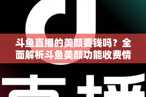 斗鱼直播的美颜要钱吗？全面解析斗鱼美颜功能收费情况与开播实用攻略