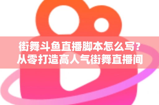 街舞斗鱼直播脚本怎么写？从零打造高人气街舞直播间的完整脚本攻略