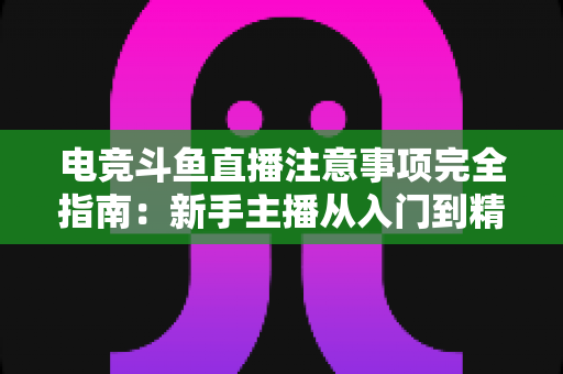 电竞斗鱼直播注意事项完全指南：新手主播从入门到精通的必备攻略