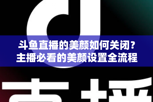 斗鱼直播的美颜如何关闭？主播必看的美颜设置全流程指南