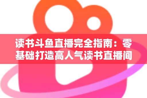 读书斗鱼直播完全指南：零基础打造高人气读书直播间的实战秘籍