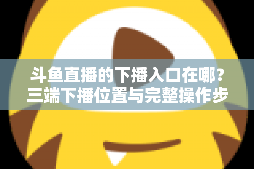 斗鱼直播的下播入口在哪？三端下播位置与完整操作步骤全解析