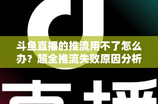 斗鱼直播的推流用不了怎么办？超全推流失败原因分析与实用解决指南