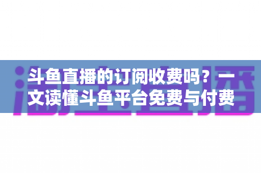 斗鱼直播的订阅收费吗?一文读懂斗鱼平台免费与付费功能全解析 斗鱼直播的订阅收费吗?一文读懂斗鱼平台免费与付费功能全解析