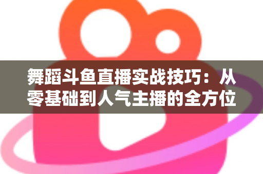 舞蹈斗鱼直播实战技巧：从零基础到人气主播的全方位实战指南
