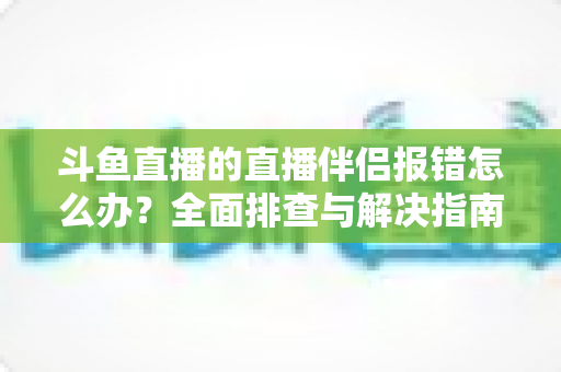 斗鱼直播的直播伴侣报错怎么办?全面排查与解决指南助你快速恢复开播 斗鱼直播的直播伴侣报错怎么办?全面排查与解决指南助你快速恢复开播