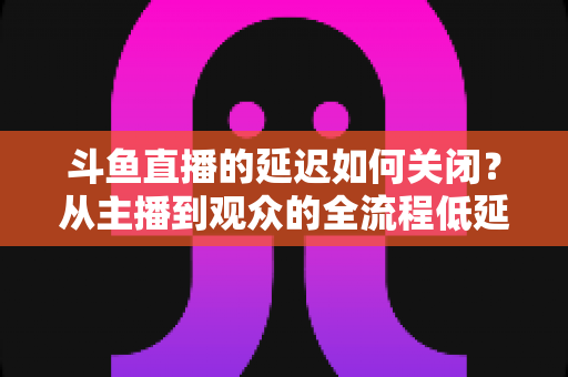 斗鱼直播的延迟如何关闭？从主播到观众的全流程低延迟优化指南
