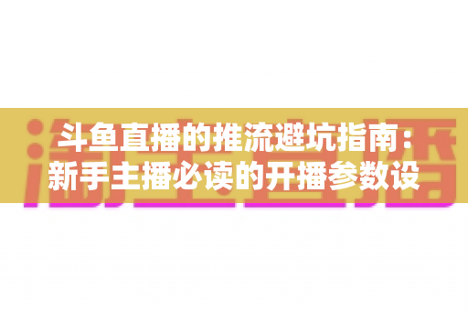 斗鱼直播的推流避坑指南：新手主播必读的开播参数设置与常见问题全解析