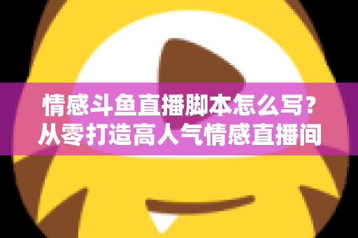 情感斗鱼直播脚本怎么写？从零打造高人气情感直播间的完整实战指南