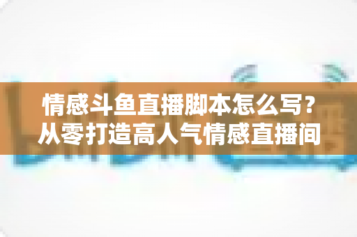 情感斗鱼直播脚本怎么写？从零打造高人气情感直播间的完整实战指南