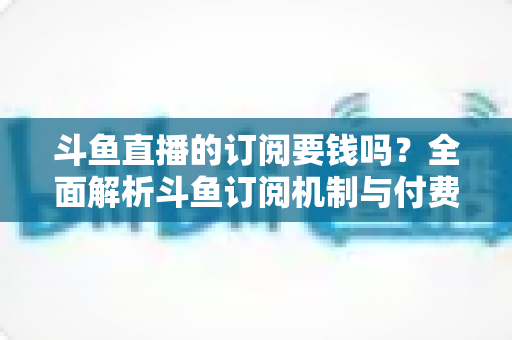 斗鱼直播的订阅要钱吗？全面解析斗鱼订阅机制与付费规则，帮你轻松看懂平台消费逻辑