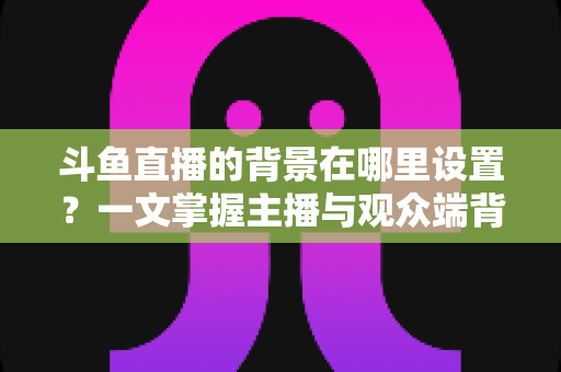 斗鱼直播的背景在哪里设置?一文掌握主播与观众端背景自定义全攻略 斗鱼直播的背景在哪里设置?一文掌握主播与观众端背景自定义全攻略