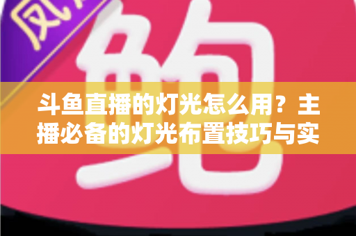 斗鱼直播的灯光怎么用？主播必备的灯光布置技巧与实战指南