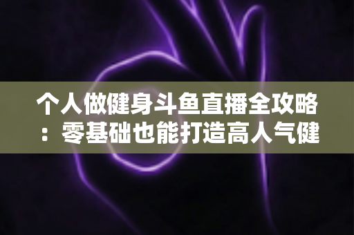 个人做健身斗鱼直播全攻略:零基础也能打造高人气健身直播间的新手指南 个人做健身斗鱼直播全攻略:零基础也能打造高人气健身直播间的新手指南