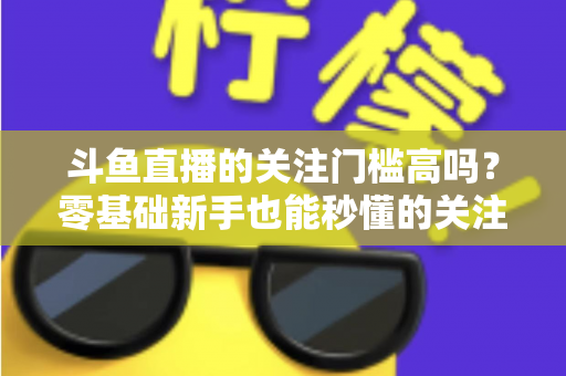斗鱼直播的关注门槛高吗?零基础新手也能秒懂的关注机制与真实成本全解析 斗鱼直播的关注门槛高吗?零基础新手也能秒懂的关注机制与真实成本全解析