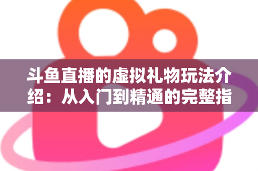 斗鱼直播的虚拟礼物玩法介绍：从入门到精通的完整指南，带你玩转直播互动经济