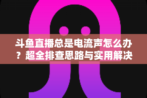 斗鱼直播总是电流声怎么办？超全排查思路与实用解决方案一文讲透