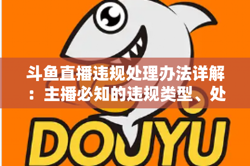 斗鱼直播违规处理办法详解：主播必知的违规类型、处罚流程与避坑指南