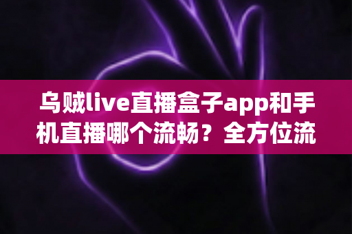 乌贼live直播盒子app和手机直播哪个流畅？全方位流畅度对比与实用优化指南