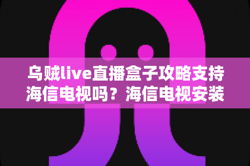 乌贼live直播盒子攻略支持海信电视吗？海信电视安装使用全攻略详解