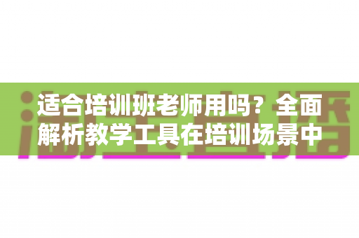 适合培训班老师用吗？全面解析教学工具在培训场景中的实用价值与选择建议