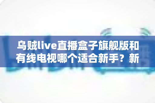 乌贼live直播盒子旗舰版和有线电视哪个适合新手?新手选购与使用全攻略 乌贼live直播盒子旗舰版和有线电视哪个适合新手?新手选购与使用全攻略