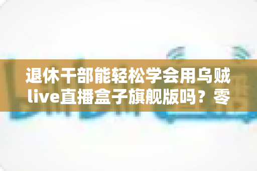 退休干部能轻松学会用乌贼live直播盒子旗舰版吗?零基础中老年人快速上手直播设备全攻略 退休干部能轻松学会用乌贼live直播盒子旗舰版吗?零基础中老年人快速上手直播设备全攻略
