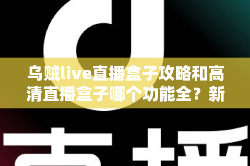 乌贼live直播盒子攻略和高清直播盒子哪个功能全?新手必看的功能深度对比与实用上手指南 乌贼live直播盒子攻略和高清直播盒子哪个功能全?新手必看的功能深度对比与实用上手指南
