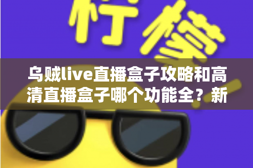 乌贼live直播盒子攻略和高清直播盒子哪个功能全？新手必看的功能深度对比与实用上手指南
