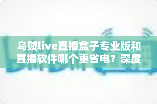 乌贼live直播盒子专业版和直播软件哪个更省电?深度省电对比评测与实用优化指南 乌贼live直播盒子专业版和直播软件哪个更省电?深度省电对比评测与实用优化指南
