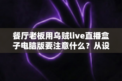 餐厅老板用乌贼live直播盒子电脑版要注意什么？从设备到合规的全流程避坑指南