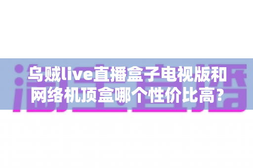 乌贼live直播盒子电视版和网络机顶盒哪个性价比高？看完这篇选购攻略再花钱