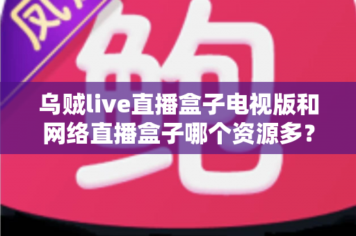 乌贼live直播盒子电视版和网络直播盒子哪个资源多？全面深度对比评测指南