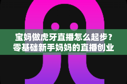 宝妈做虎牙直播怎么起步?零基础新手妈妈的直播创业全攻略 宝妈做虎牙直播怎么起步?零基础新手妈妈的直播创业全攻略