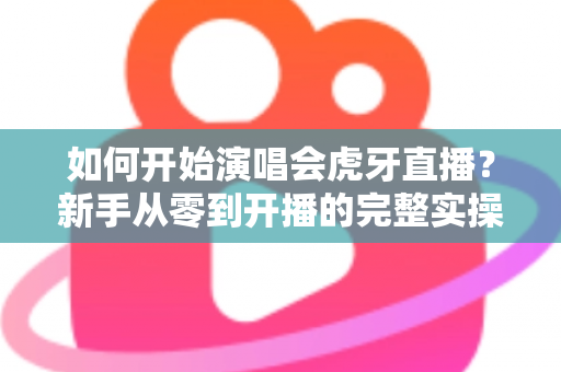 如何开始演唱会虎牙直播?新手从零到开播的完整实操指南 如何开始演唱会虎牙直播?新手从零到开播的完整实操指南