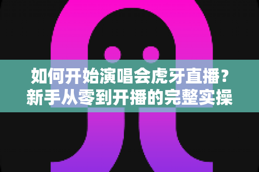 如何开始演唱会虎牙直播?新手从零到开播的完整实操指南 如何开始演唱会虎牙直播?新手从零到开播的完整实操指南