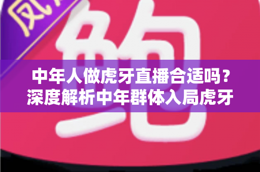 中年人做虎牙直播合适吗?深度解析中年群体入局虎牙直播的机遇、挑战与实战指南 中年人做虎牙直播合适吗?深度解析中年群体入局虎牙直播的机遇、挑战与实战指南